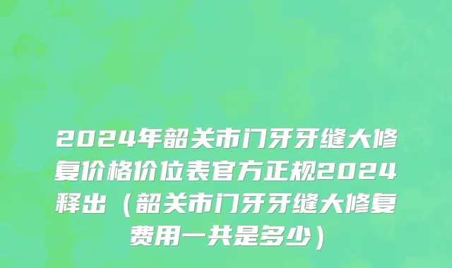 2024年韶关市门牙牙缝大修复价格价位表官方正规2024释出（韶关市门牙牙缝大修复费用一共是多少）