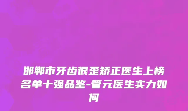 邯郸市牙齿很歪矫正医生上榜名单十强品鉴-管元医生实力如何