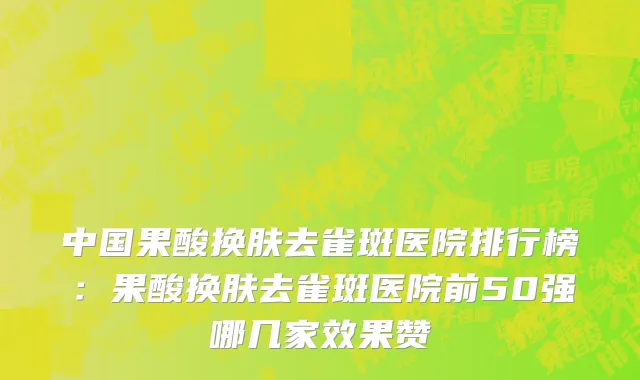 中国果酸换肤去雀斑医院排行榜：果酸换肤去雀斑医院前50强哪几家效果赞