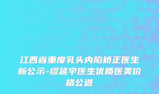 江西省重度乳头内陷矫正医生新公示-缪延宇医生优质医美价格公道