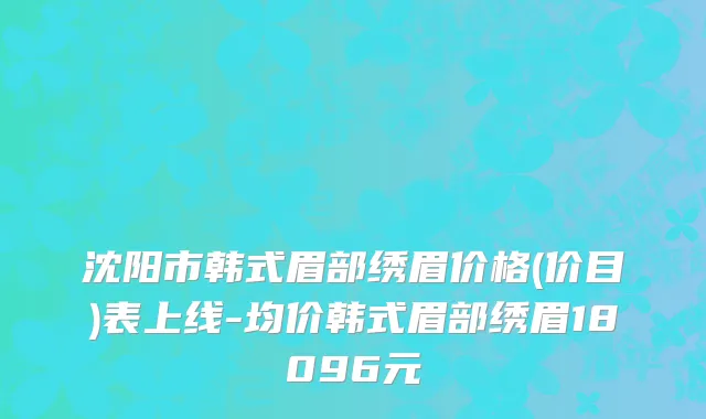 沈阳市韩式眉部绣眉价格(价目)表上线-均价韩式眉部绣眉18096元