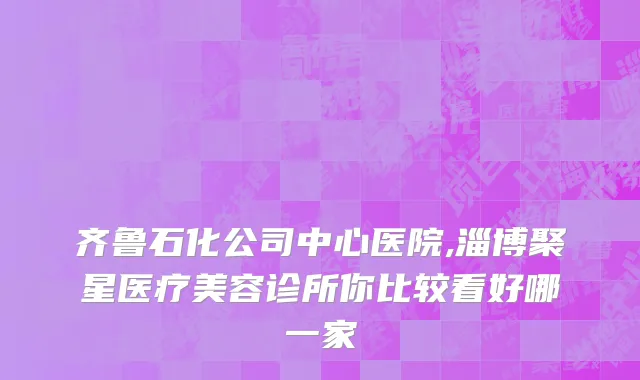 齐鲁石化公司中心医院,淄博聚星医疗美容诊所你比较看好哪一家