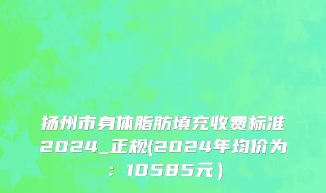 扬州市身体脂肪填充收费标准2024_正规(2024年均价为：10585元）