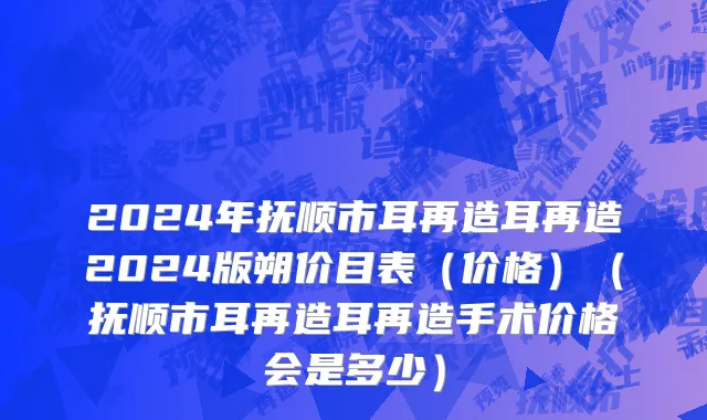 2024年抚顺市耳再造耳再造2024版朔价目表（价格）（抚顺市耳再造耳再造手术价格会是多少）