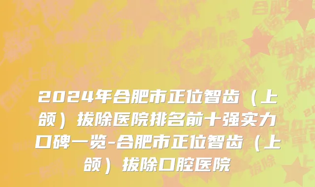 2024年合肥市正位智齿（上颌）拔除医院排名前十强实力口碑一览-合肥市正位智齿（上颌）拔除口腔医院