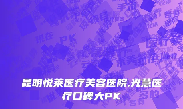 昆明悦莱医疗美容医院,光慧医疗口碑大PK