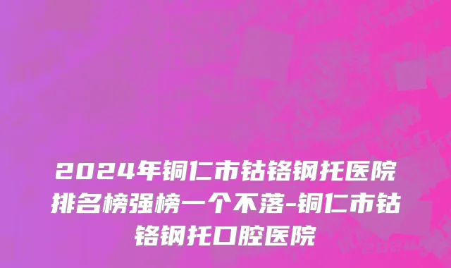 2024年铜仁市钴铬钢托医院排名榜强榜一个不落-铜仁市钴铬钢托口腔医院