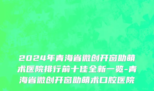 2024年青海省微创开窗助萌术医院排行前十佳全新一览-青海省微创开窗助萌术口腔医院