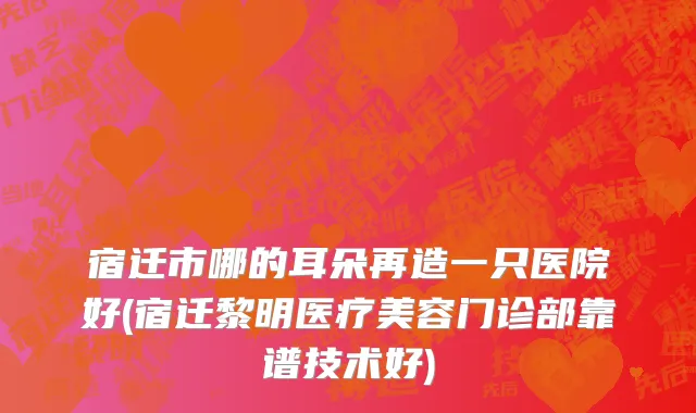 宿迁市哪的耳朵再造一只医院好(宿迁黎明医疗美容门诊部靠谱技术好)