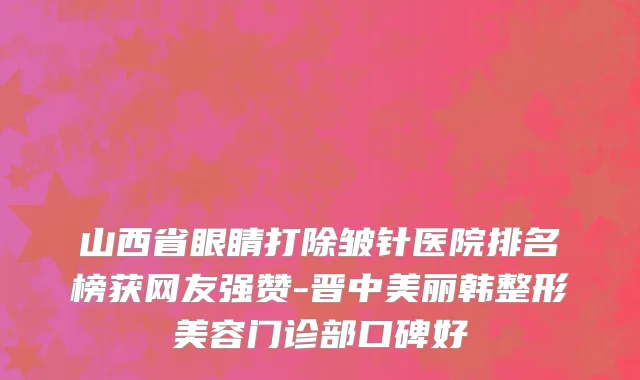 山西省眼睛打除皱针医院排名榜获网友强赞-晋中美丽韩整形美容门诊部口碑好