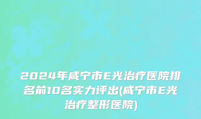 2024年咸宁市E光治疗医院排名前10名实力评出(咸宁市E光治疗整形医院)