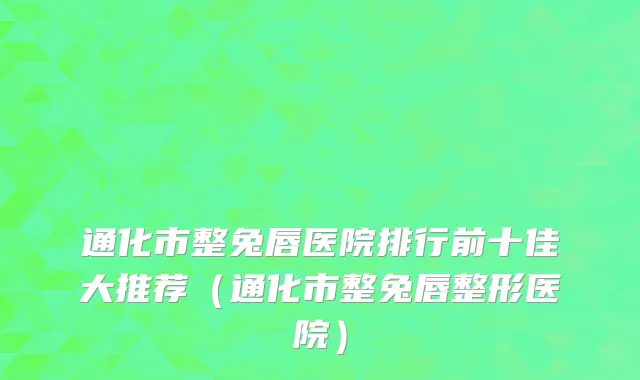 通化市整兔唇医院排行前十佳大推荐（通化市整兔唇整形医院）