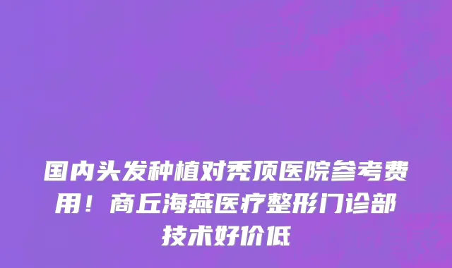 国内头发种植对秃顶医院参考费用!商丘海燕医疗整形门诊部技术好价低