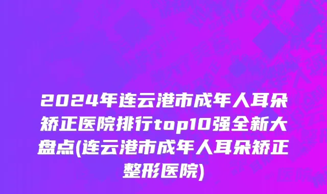 2024年连云港市成年人耳朵矫正医院排行top10强全新大盘点(连云港市成年人耳朵矫正整形医院)