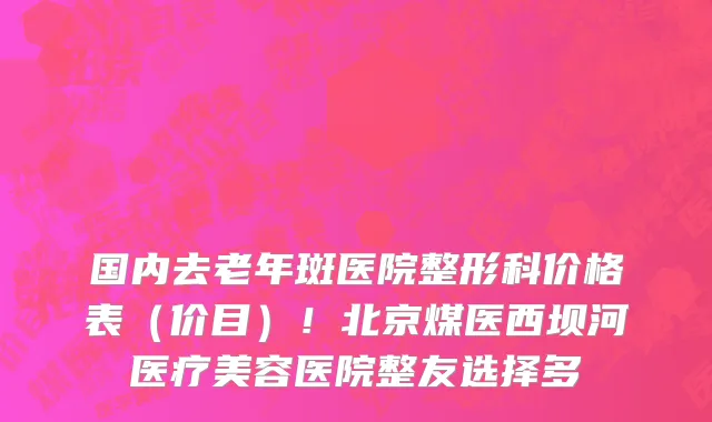 国内去老年斑医院整形科价格表(价目)!北京煤医西坝河医疗美容医院整友选择多