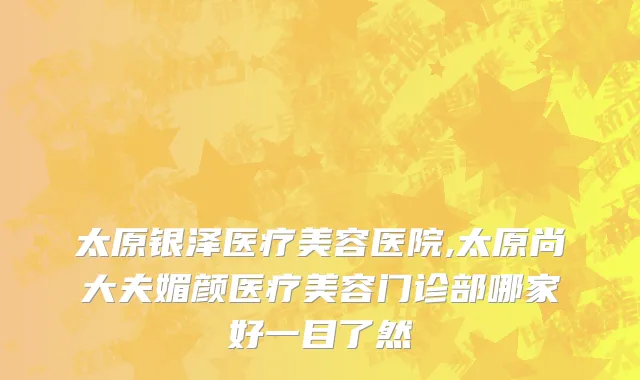 太原银泽医疗美容医院,太原尚大夫媚颜医疗美容门诊部哪家好一目了然