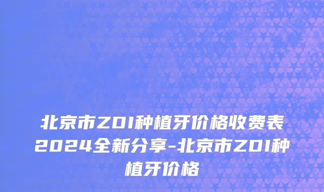 北京市ZDI种植牙价格收费表2024全新分享-北京市ZDI种植牙价格