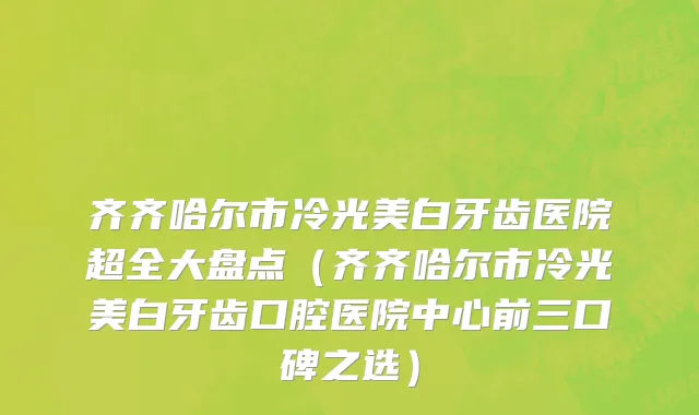 齐齐哈尔市冷光美白牙齿医院超全大盘点（齐齐哈尔市冷光美白牙齿口腔医院中心前三口碑之选）