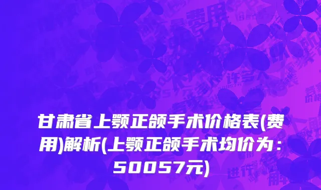 甘肃省上颚正颌手术价格表(费用)解析(上颚正颌手术均价为：50057元)