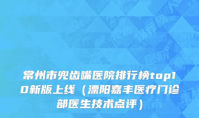 常州市兜齿嘴医院排行榜top10新版上线（溧阳嘉丰医疗门诊部医生技术点评）