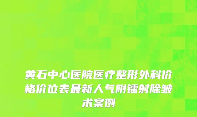 黄石中心医院医疗整形外科价格价位表最新人气附镭射除皱术案例