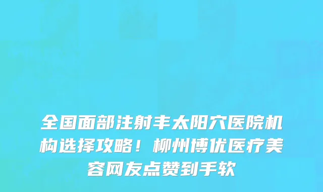 全国面部注射丰太阳穴医院机构选择攻略!柳州博优医疗美容网友点赞到手软