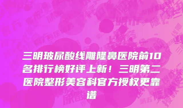 三明玻尿酸线雕隆鼻医院前10名排行榜好评上新!三明第二医院整形美容科官方授权更靠谱