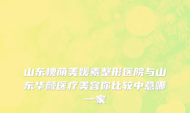 山东槐荫美媛素整形医院与山东华颜医疗美容你比较中意哪一家