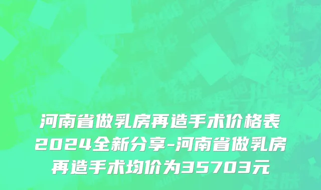 河南省做乳房再造手术价格表2024全新分享-河南省做乳房再造手术均价为35703元