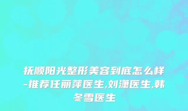 抚顺阳光整形美容到底怎么样-推荐任丽萍医生,刘潇医生,韩冬雪医生