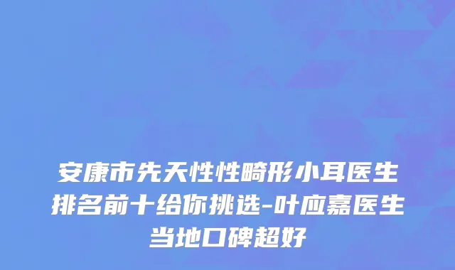 安康市先天性性畸形小耳医生排名前十给你挑选-叶应嘉医生当地口碑超好