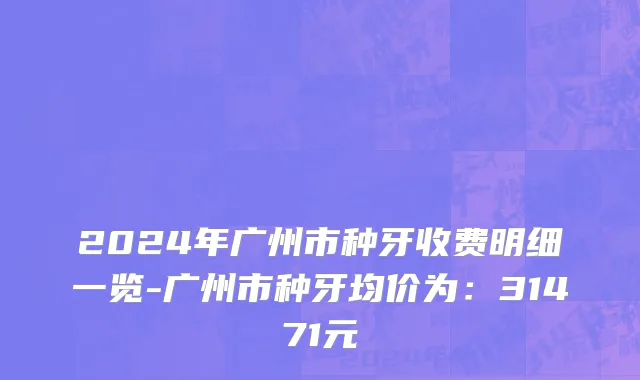 2024年广州市种牙收费明细一览-广州市种牙均价为：31471元