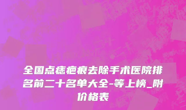 全国点痣疤痕去除手术医院排名前二十名单大全-等上榜_附价格表