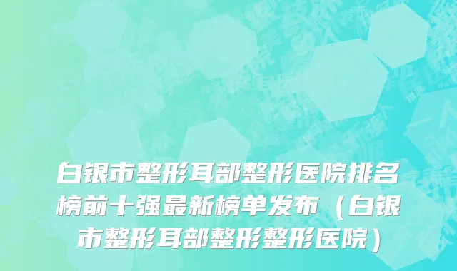 白银市整形耳部整形医院排名榜前十强最新榜单发布（白银市整形耳部整形整形医院）