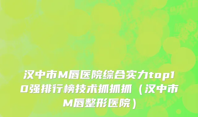 汉中市M唇医院综合实力top10强排行榜技术抓抓抓（汉中市M唇整形医院）