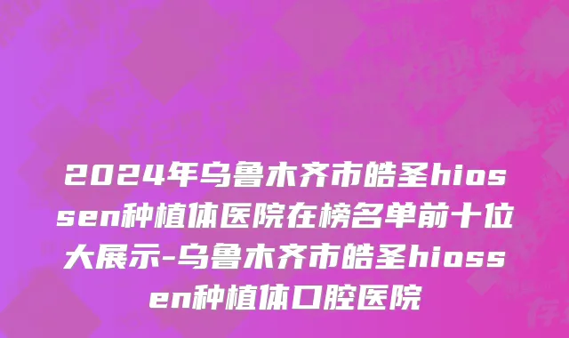 2024年乌鲁木齐市皓圣hiossen种植体医院在榜名单前十位大展示-乌鲁木齐市皓圣hiossen种植体口腔医院