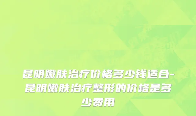 昆明嫩肤治疗价格多少钱适合-昆明嫩肤治疗整形的价格是多少费用