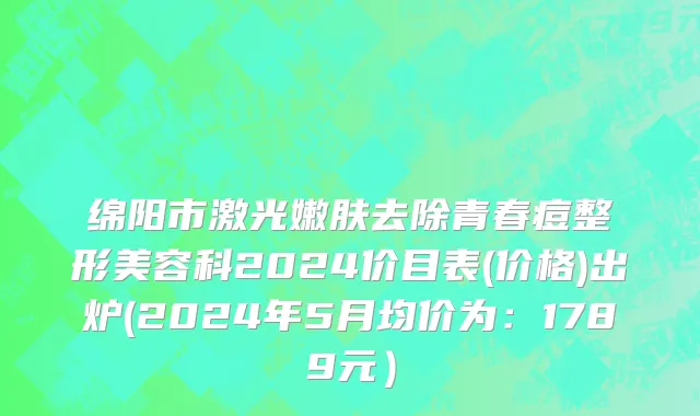 绵阳市激光嫩肤去除青春痘整形美容科2024价目表(价格)出炉(2024年5月均价为：1789元）