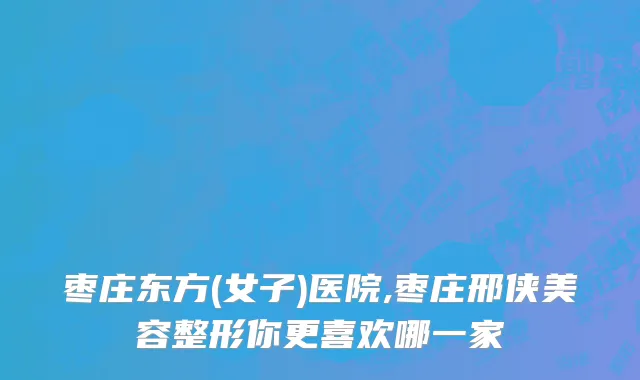 枣庄东方(女子)医院,枣庄邢侠美容整形你更喜欢哪一家