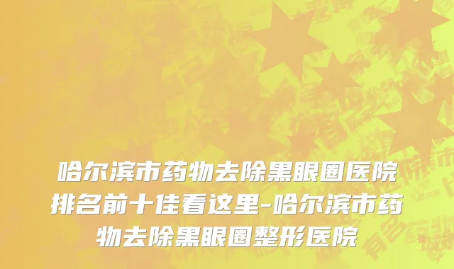 哈尔滨市药物去除黑眼圈医院排名前十佳看这里-哈尔滨市药物去除黑眼圈整形医院
