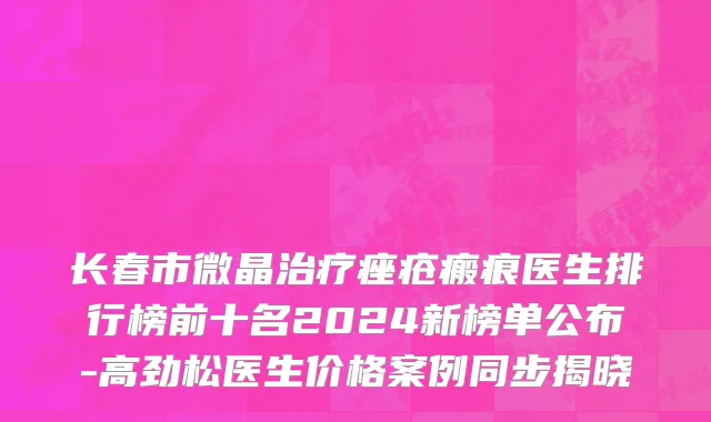 长春市微晶治疗痤疮瘢痕医生排行榜前十名2024新榜单公布-高劲松医生价格案例同步揭晓
