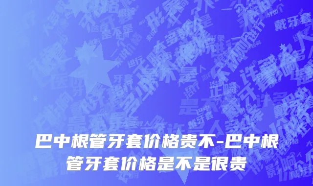 巴中根管牙套价格贵不-巴中根管牙套价格是不是很贵