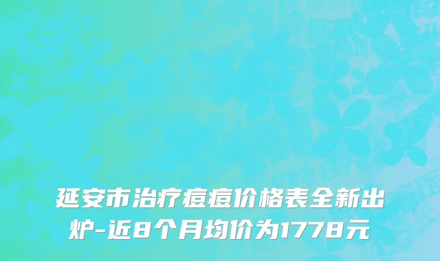 延安市治疗痘痘价格表全新出炉-近8个月均价为1778元
