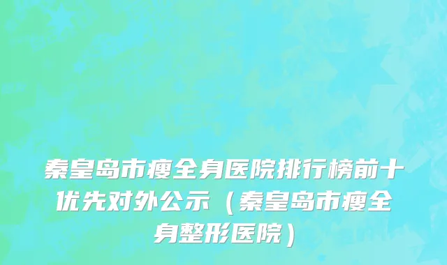 秦皇岛市瘦全身医院排行榜前十优先对外公示（秦皇岛市瘦全身整形医院）