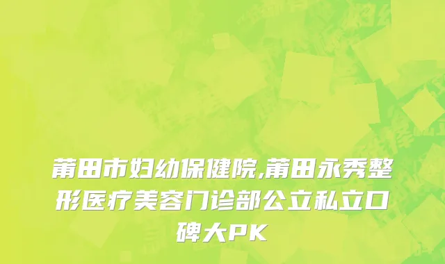 莆田市妇幼保健院,莆田永秀整形医疗美容门诊部公立私立口碑大PK
