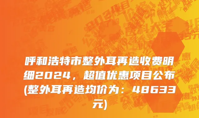 呼和浩特市整外耳再造收费明细2024，超值优惠项目公布(整外耳再造均价为：48633元)