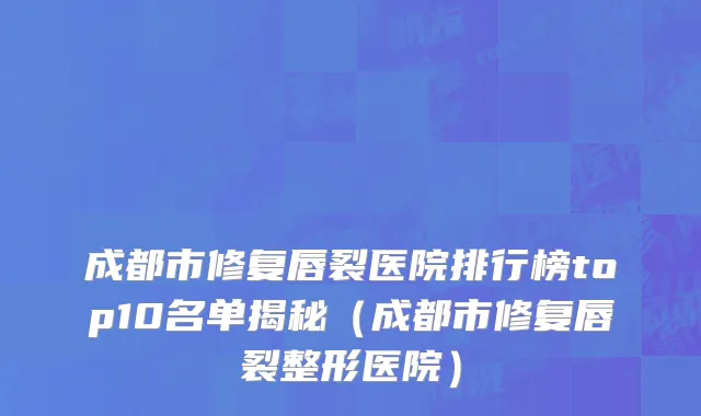 成都市修复唇裂医院排行榜top10名单揭秘（成都市修复唇裂整形医院）