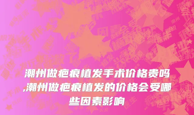 潮州做疤痕植发手术价格贵吗,潮州做疤痕植发的价格会受哪些因素影响
