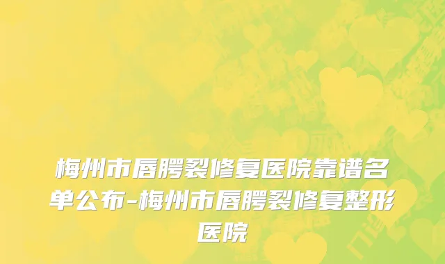 梅州市唇腭裂修复医院靠谱名单公布-梅州市唇腭裂修复整形医院