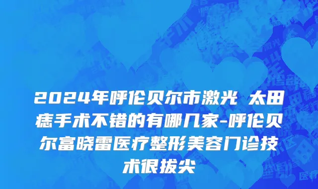 2024年呼伦贝尔市激光袪太田痣手术不错的有哪几家-呼伦贝尔富晓雷医疗整形美容门诊技术很拔尖